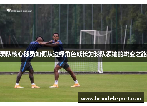 弱队核心球员如何从边缘角色成长为球队领袖的蜕变之路 弱队核心球员如何从边缘角色成长为球队领袖的蜕变之路