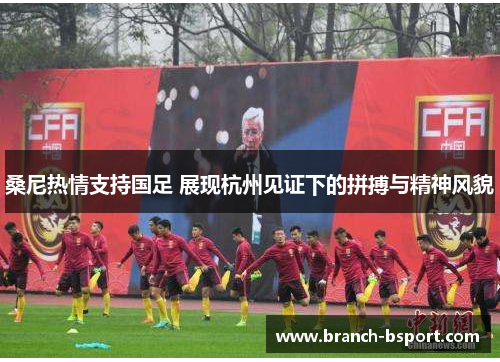 桑尼热情支持国足 展现杭州见证下的拼搏与精神风貌 桑尼热情支持国足 展现杭州见证下的拼搏与精神风貌