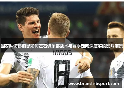 国家队伤停消息如何左右俱乐部战术与赛季走向深度解读影响前景