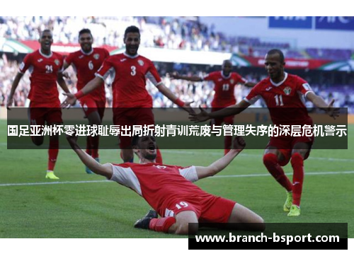 国足亚洲杯零进球耻辱出局折射青训荒废与管理失序的深层危机警示 国足亚洲杯零进球耻辱出局折射青训荒废与管理失序的深层危机警示