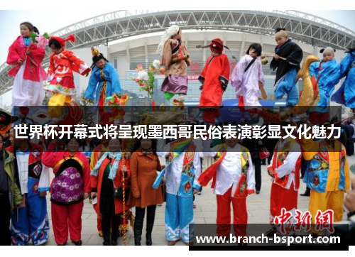 世界杯开幕式将呈现墨西哥民俗表演彰显文化魅力